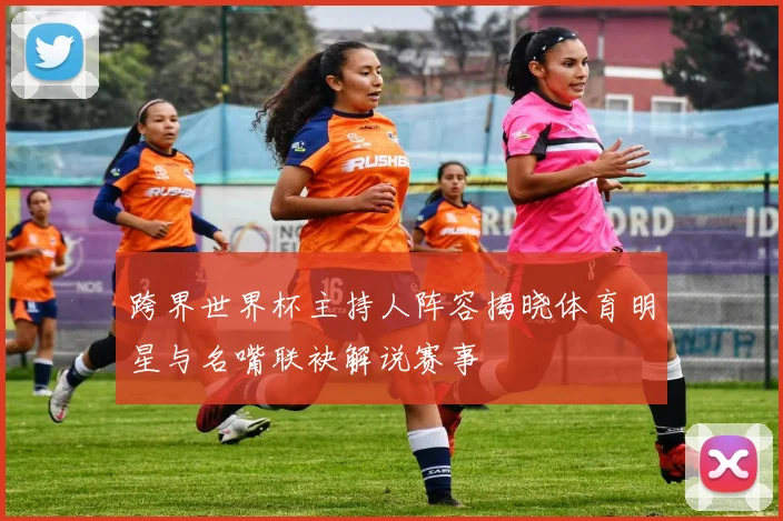 跨界世界杯主持人阵容揭晓体育明星与名嘴联袂解说赛事