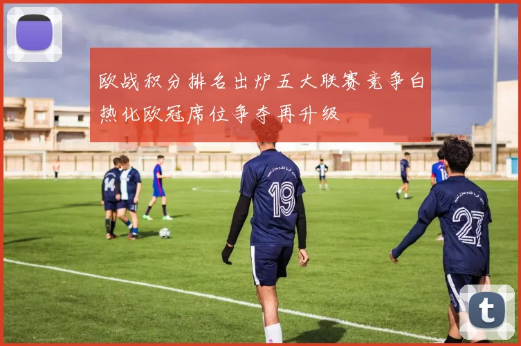 欧战积分排名出炉五大联赛竞争白热化欧冠席位争夺再升级