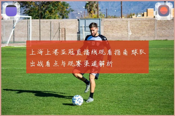 上海上港亚冠直播线观看指南 球队出战看点与观赛渠道解析