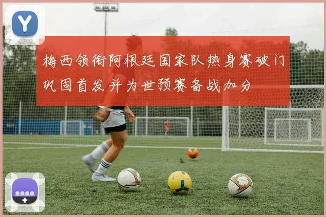 梅西领衔阿根廷国家队热身赛破门巩固首发并为世预赛备战加分