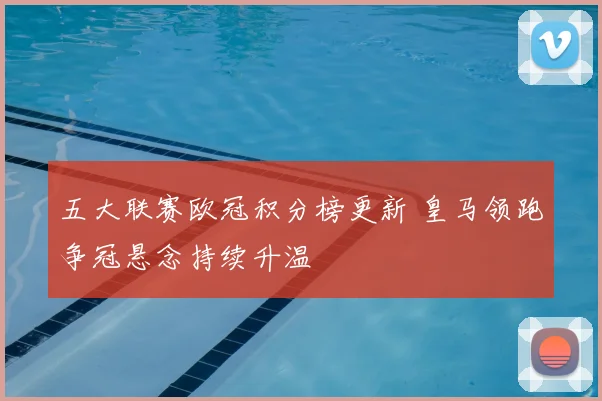五大联赛欧冠积分榜更新 皇马领跑争冠悬念持续升温