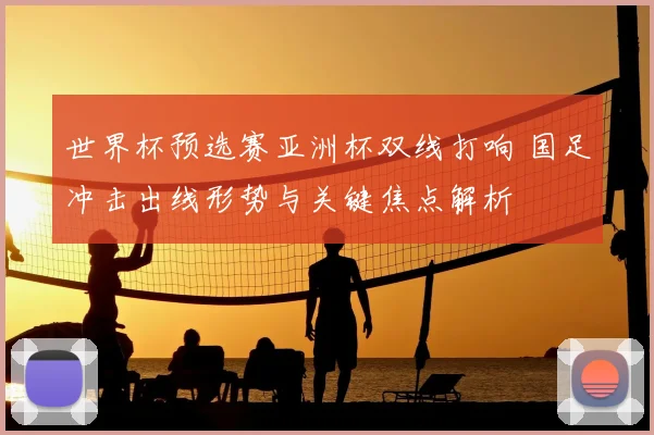 世界杯预选赛亚洲杯双线打响 国足冲击出线形势与关键焦点解析