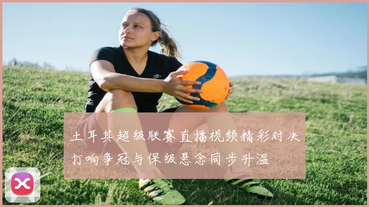 土耳其超级联赛直播视频精彩对决打响争冠与保级悬念同步升温