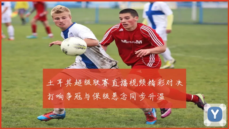 土耳其超级联赛直播视频精彩对决打响争冠与保级悬念同步升温
