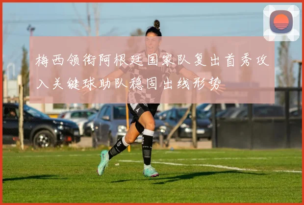 梅西领衔阿根廷国家队复出首秀攻入关键球助队稳固出线形势