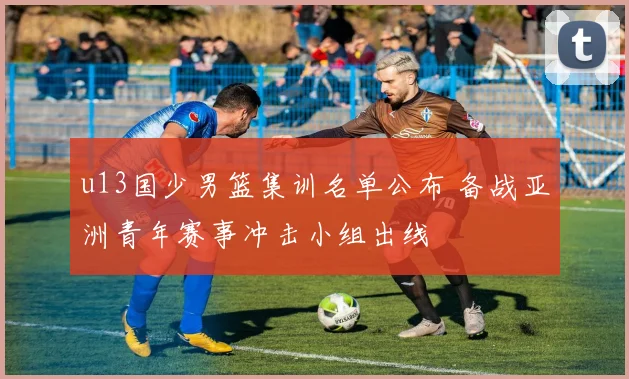 u13国少男篮集训名单公布 备战亚洲青年赛事冲击小组出线