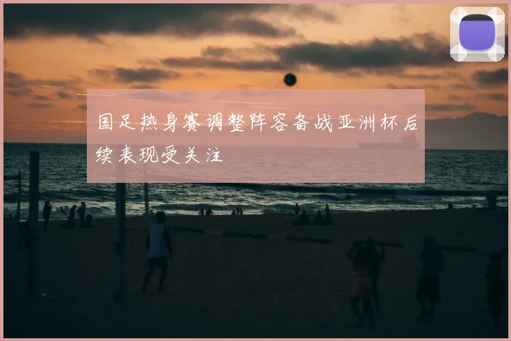 国足热身赛调整阵容备战亚洲杯后续表现受关注