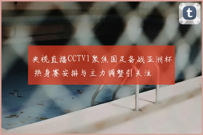 央视直播CCTV1聚焦国足备战亚洲杯 热身赛安排与主力调整引关注
