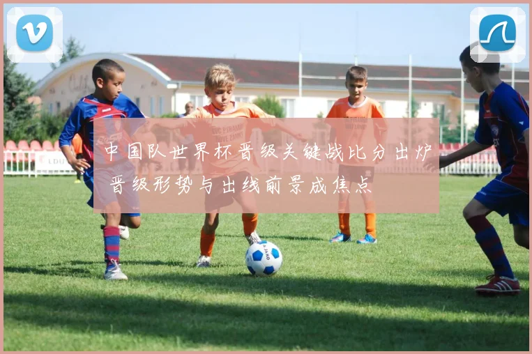 中国队世界杯晋级关键战比分出炉 晋级形势与出线前景成焦点