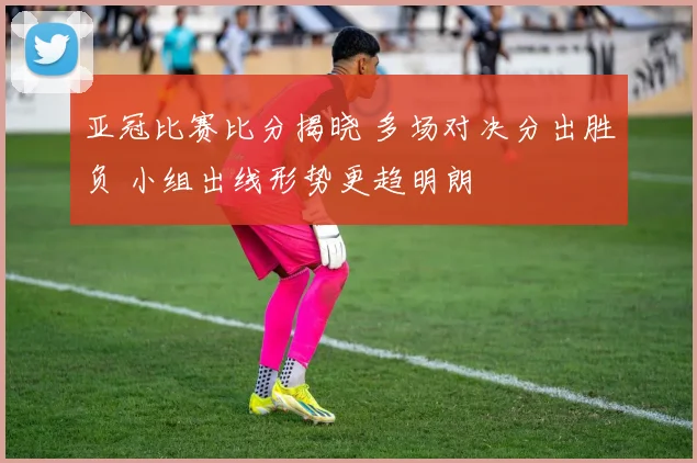 亚冠比赛比分揭晓 多场对决分出胜负 小组出线形势更趋明朗