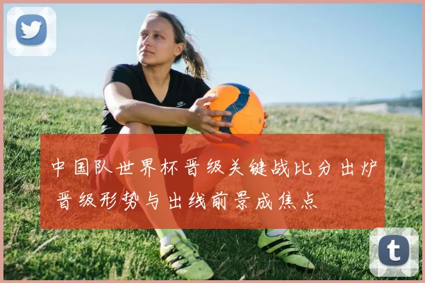 中国队世界杯晋级关键战比分出炉 晋级形势与出线前景成焦点