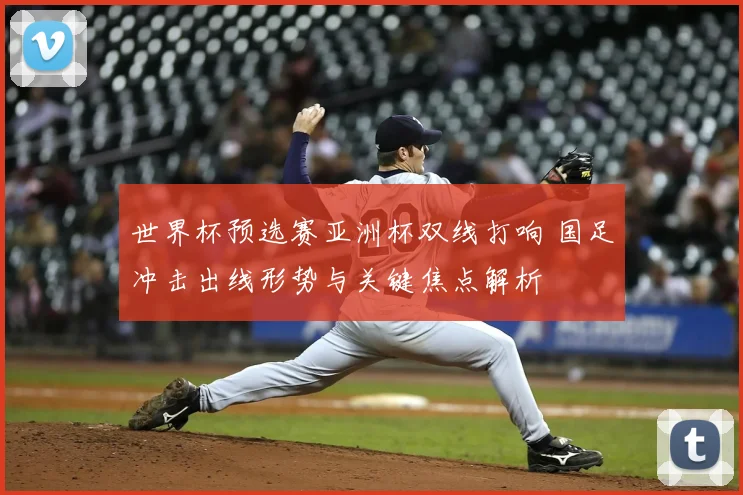 世界杯预选赛亚洲杯双线打响 国足冲击出线形势与关键焦点解析