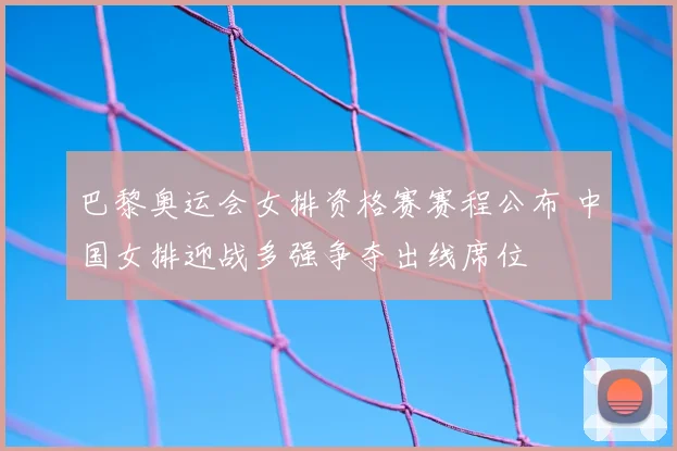 巴黎奥运会女排资格赛赛程公布 中国女排迎战多强争夺出线席位