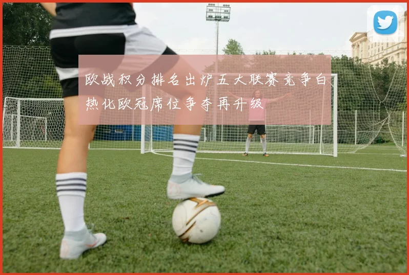 欧战积分排名出炉五大联赛竞争白热化欧冠席位争夺再升级