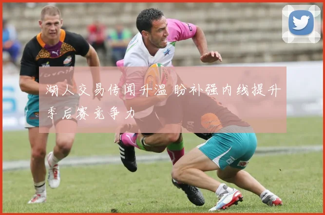 湖人交易传闻升温 盼补强内线提升季后赛竞争力