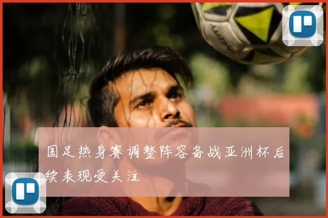 国足热身赛调整阵容备战亚洲杯后续表现受关注