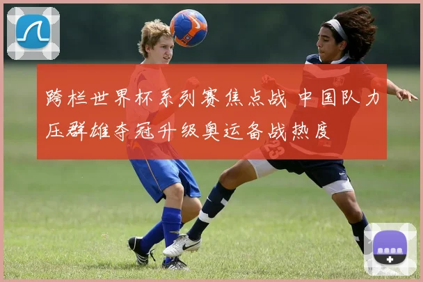 跨栏世界杯系列赛焦点战 中国队力压群雄夺冠升级奥运备战热度