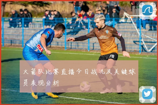 火箭队比赛直播今日战况及关键球员表现分析