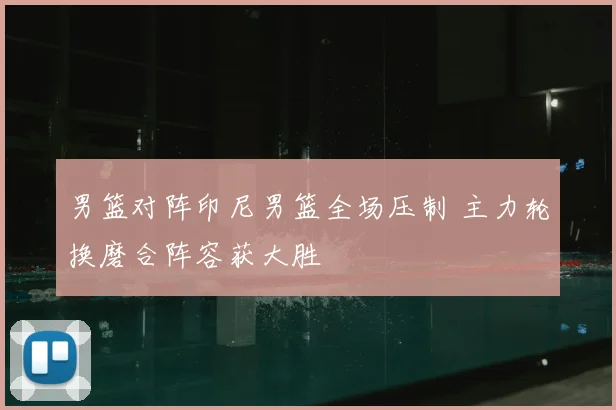 男篮对阵印尼男篮全场压制 主力轮换磨合阵容获大胜
