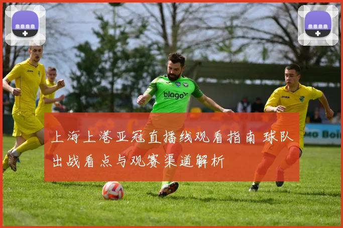 上海上港亚冠直播线观看指南 球队出战看点与观赛渠道解析