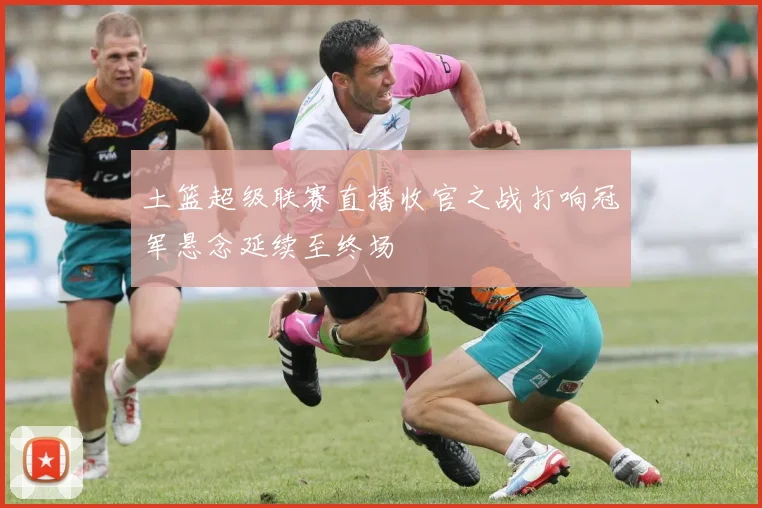 土篮超级联赛直播收官之战打响冠军悬念延续至终场
