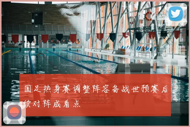 国足热身赛调整阵容备战世预赛后续对阵成看点