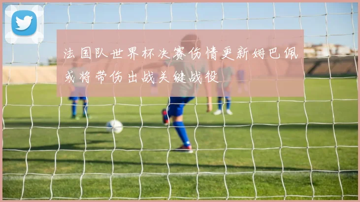 法国队世界杯决赛伤情更新姆巴佩或将带伤出战关键战役