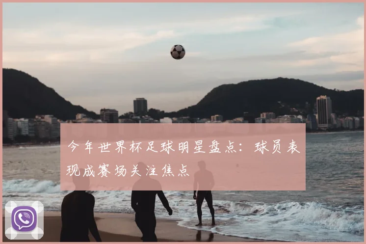 今年世界杯足球明星盘点:球员表现成赛场关注焦点