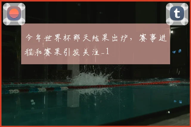 今年世界杯那天结果出炉,赛事进程和赛果引发关注_1