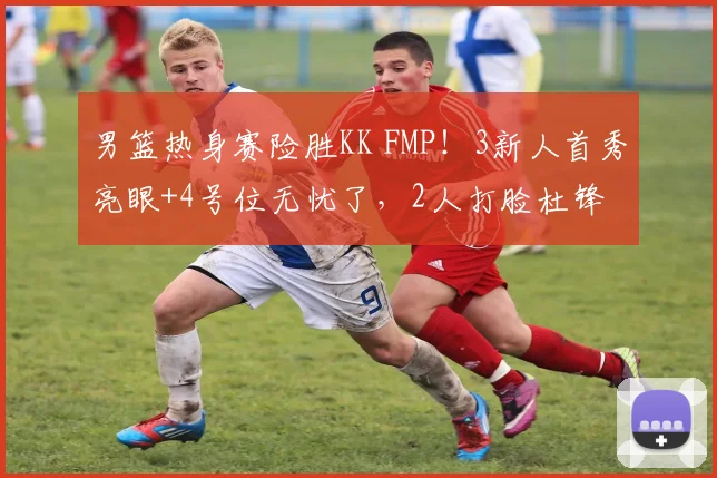 男篮热身赛险胜KK FMP!3新人首秀亮眼+4号位无忧了,2人打脸杜锋
