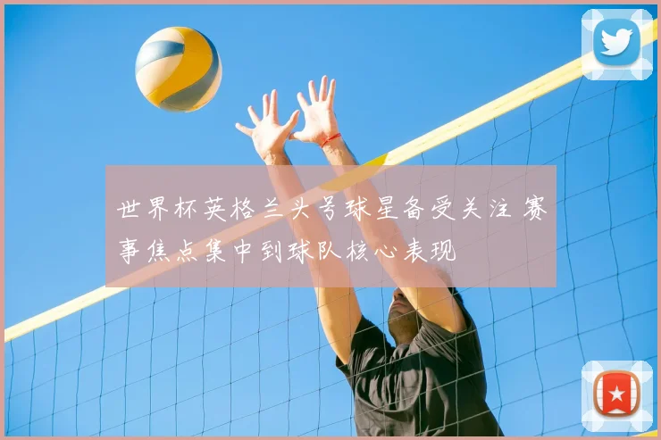 世界杯英格兰头号球星备受关注 赛事焦点集中到球队核心表现